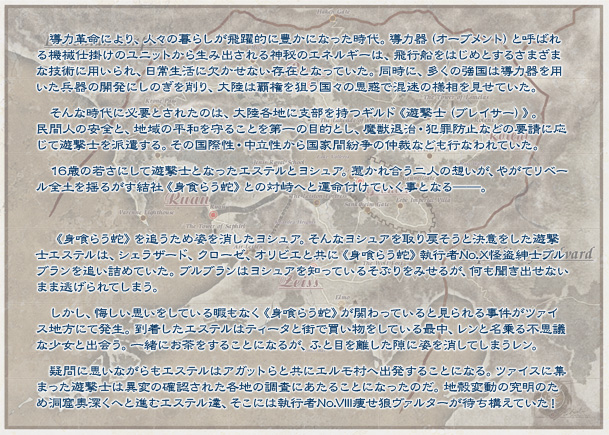 導力革命により、人々の暮らしが飛躍的に豊かになった時代。導力器（オーブメント）と呼ばれる機械仕掛けのユニットから生み出される神秘のエネルギーは、飛行船をはじめとするさまざまな技術に用いられ、日常生活に欠かせない存在となっていた。同時に、多くの強国は導力器を用いた兵器の開発にしのぎを削り、大陸は覇権を狙う国々の思惑で混迷の様相を見せていた。そんな時代に必要とされたのは、大陸各地に支部を持つギルド《遊撃士（ブレイサー）》。民間人の安全と、地域の平和を守ることを第一の目的とし、魔獣退治・犯罪防止などの要請に応じて遊撃士を派遣する。その国際性・中立性から国家間紛争の仲裁なども行なわれていた。16歳の若さにして遊撃士となったエステルとヨシュア。惹かれ合う二人の想いが、やがてリベール全土を揺るがす結社《身食らう蛇》との対峙へと運命付けていく事となる──。《身喰らう蛇》を追うため姿を消したヨシュア。そんなヨシュアを取り戻そうと決意をした遊撃士エステルは、シェラザード、クローゼ、オリビエと共に《身喰らう蛇》執行者No.X怪盗紳士ブルブランを追い詰めていた。ブルブランはヨシュアを知っているそぶりをみせるが、何も聞き出せないまま逃げられてしまう。しかし、悔しい思いをしている暇もなく《身喰らう蛇》が関わっていると見られる事件がツァイス地方にて発生。到着したエステルはティータと街で買い物をしている最中、レンと名乗る不思議な少女と出会う。一緒にお茶をすることになるが、ふと目を離した隙に姿を消してしまうレン。疑問に思いながらもエステルはアガットらと共にエルモ村へ出発することになる。ツァイスに集まった遊撃士は異変の確認された各地の調査にあたることになったのだ。地殻変動の究明のため洞窟奥深くへと進むエステル達、そこには執行者No.VIII痩せ狼ヴァルターが待ち構えていた！